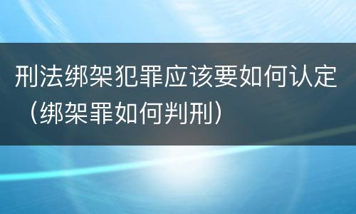刑法绑架犯罪应该要如何认定（绑架罪如何判刑）