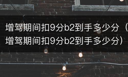 增驾期间扣9分b2到手多少分（增驾期间扣9分b2到手多少分）