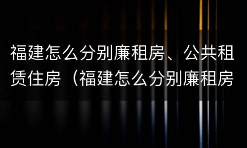 福建怎么分别廉租房、公共租赁住房（福建怎么分别廉租房,公共租赁住房和住宅）