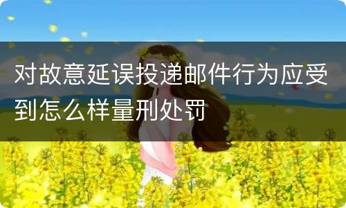 对故意延误投递邮件行为应受到怎么样量刑处罚