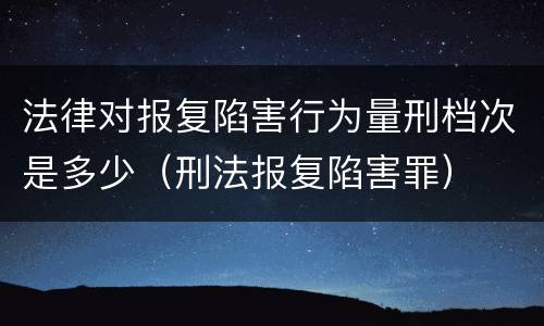 法律对报复陷害行为量刑档次是多少（刑法报复陷害罪）