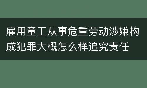 雇用童工从事危重劳动涉嫌构成犯罪大概怎么样追究责任