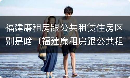 福建廉租房跟公共租赁住房区别是啥（福建廉租房跟公共租赁住房区别是啥啊）