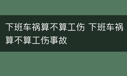 下班车祸算不算工伤 下班车祸算不算工伤事故