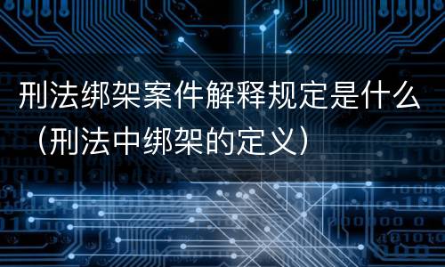 刑法绑架案件解释规定是什么（刑法中绑架的定义）