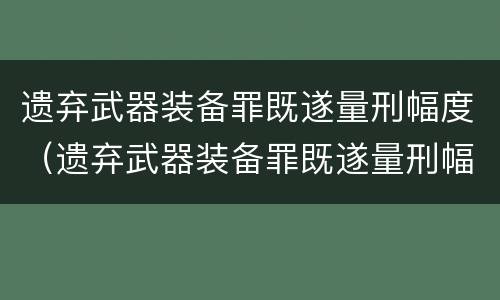 遗弃武器装备罪既遂量刑幅度（遗弃武器装备罪既遂量刑幅度多大）