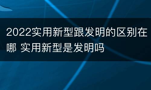 2022实用新型跟发明的区别在哪 实用新型是发明吗