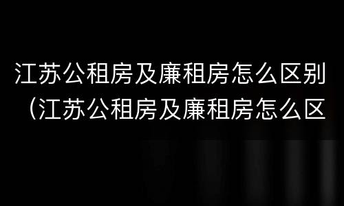 江苏公租房及廉租房怎么区别（江苏公租房及廉租房怎么区别的）