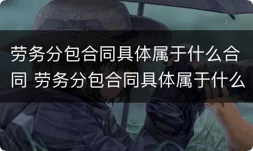 劳务分包合同具体属于什么合同 劳务分包合同具体属于什么合同类型