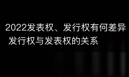 2022发表权、发行权有何差异 发行权与发表权的关系