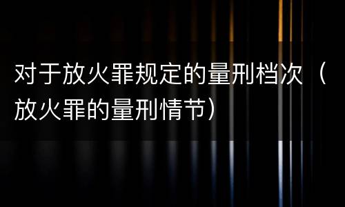 对于放火罪规定的量刑档次（放火罪的量刑情节）