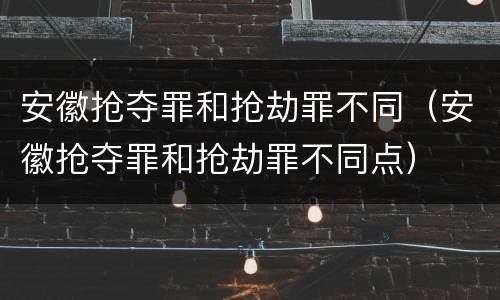 安徽抢夺罪和抢劫罪不同（安徽抢夺罪和抢劫罪不同点）