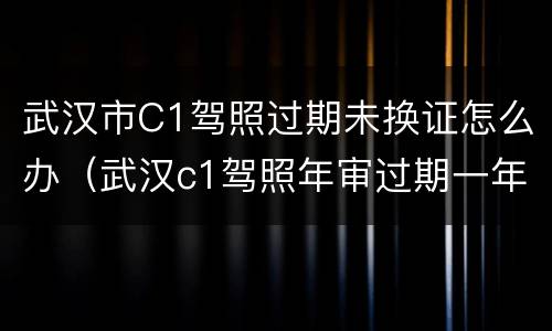 武汉市C1驾照过期未换证怎么办（武汉c1驾照年审过期一年怎么办）