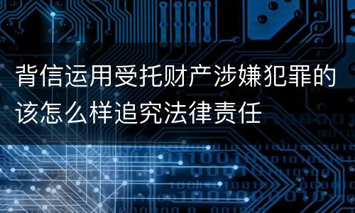 背信运用受托财产涉嫌犯罪的该怎么样追究法律责任