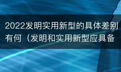 2022发明实用新型的具体差别有何（发明和实用新型应具备的条件）