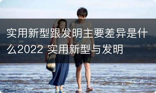 实用新型跟发明主要差异是什么2022 实用新型与发明