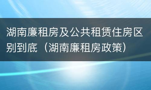 湖南廉租房及公共租赁住房区别到底（湖南廉租房政策）