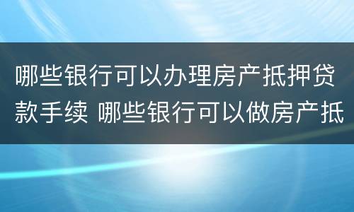 哪些银行可以办理房产抵押贷款手续 哪些银行可以做房产抵押贷