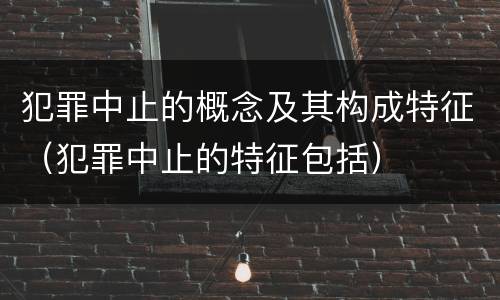 犯罪中止的概念及其构成特征（犯罪中止的特征包括）