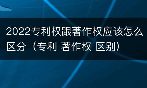 2022专利权跟著作权应该怎么区分（专利 著作权 区别）