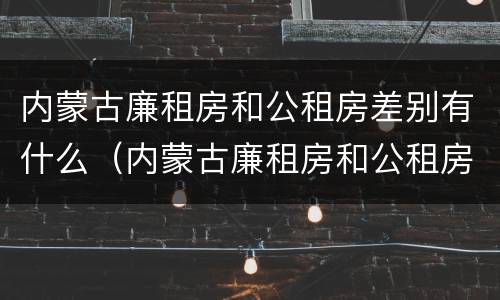 内蒙古廉租房和公租房差别有什么（内蒙古廉租房和公租房差别有什么不同）
