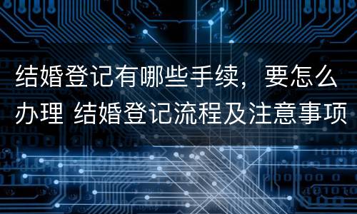 结婚登记有哪些手续，要怎么办理 结婚登记流程及注意事项