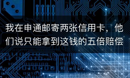 我在申通邮寄两张信用卡，他们说只能拿到这钱的五倍赔偿，请问是这样吗