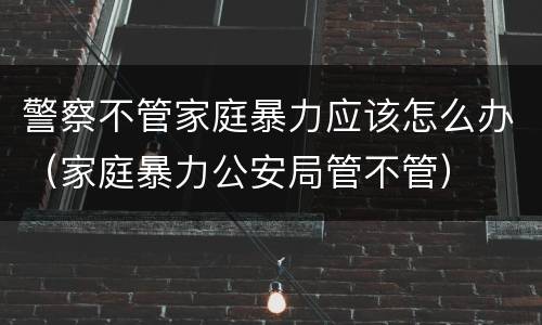 警察不管家庭暴力应该怎么办（家庭暴力公安局管不管）