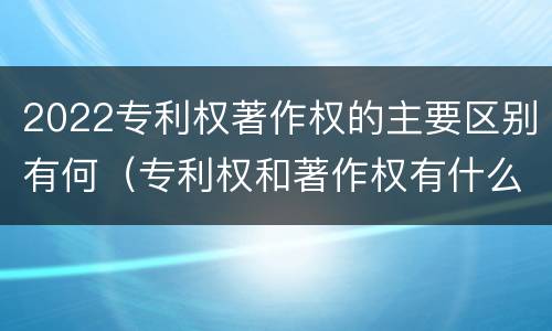 2022专利权著作权的主要区别有何（专利权和著作权有什么区别）