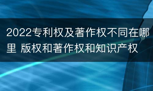 2022专利权及著作权不同在哪里 版权和著作权和知识产权