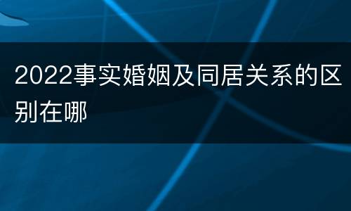 2022事实婚姻及同居关系的区别在哪