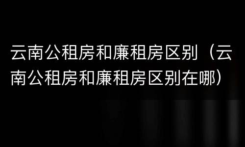云南公租房和廉租房区别（云南公租房和廉租房区别在哪）