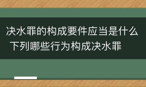 决水罪的构成要件应当是什么 下列哪些行为构成决水罪