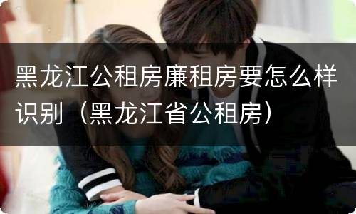 黑龙江公租房廉租房要怎么样识别（黑龙江省公租房）