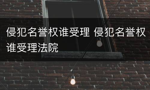 侵犯名誉权谁受理 侵犯名誉权谁受理法院