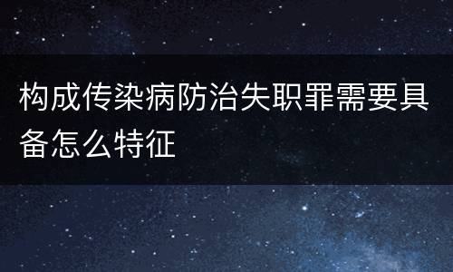 构成传染病防治失职罪需要具备怎么特征