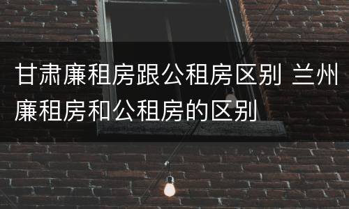 甘肃廉租房跟公租房区别 兰州廉租房和公租房的区别