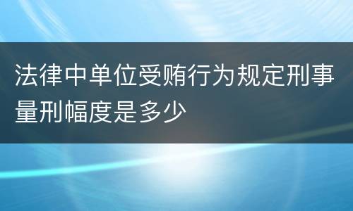 法律中单位受贿行为规定刑事量刑幅度是多少