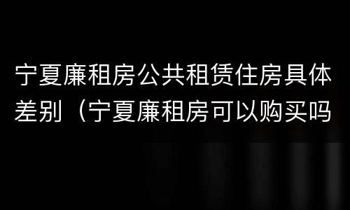 宁夏廉租房公共租赁住房具体差别（宁夏廉租房可以购买吗）