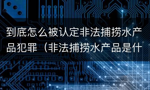 到底怎么被认定非法捕捞水产品犯罪（非法捕捞水产品是什么罪）