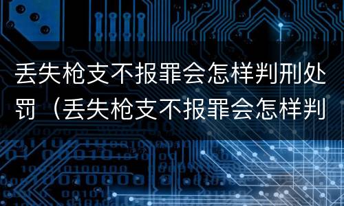 丢失枪支不报罪会怎样判刑处罚（丢失枪支不报罪会怎样判刑处罚吗）