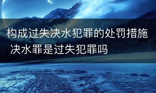 构成过失决水犯罪的处罚措施 决水罪是过失犯罪吗