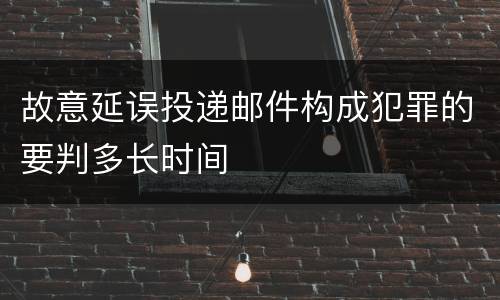 故意延误投递邮件构成犯罪的要判多长时间