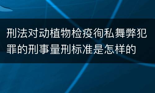 刑法对动植物检疫徇私舞弊犯罪的刑事量刑标准是怎样的