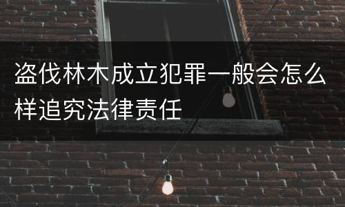 盗伐林木成立犯罪一般会怎么样追究法律责任