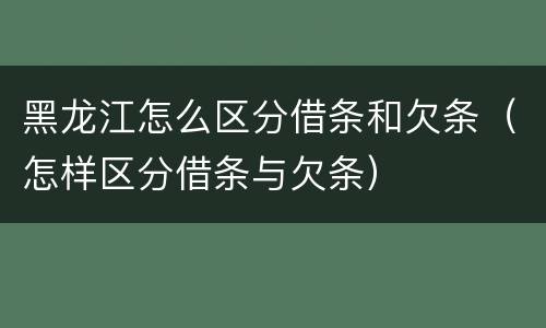 黑龙江怎么区分借条和欠条（怎样区分借条与欠条）