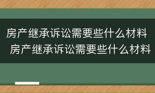 房产继承诉讼需要些什么材料 房产继承诉讼需要些什么材料和手续