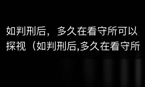 如判刑后，多久在看守所可以探视（如判刑后,多久在看守所可以探视一次）