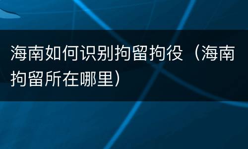 海南如何识别拘留拘役（海南拘留所在哪里）
