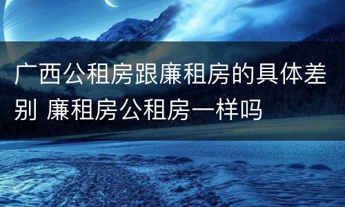 广西公租房跟廉租房的具体差别 廉租房公租房一样吗